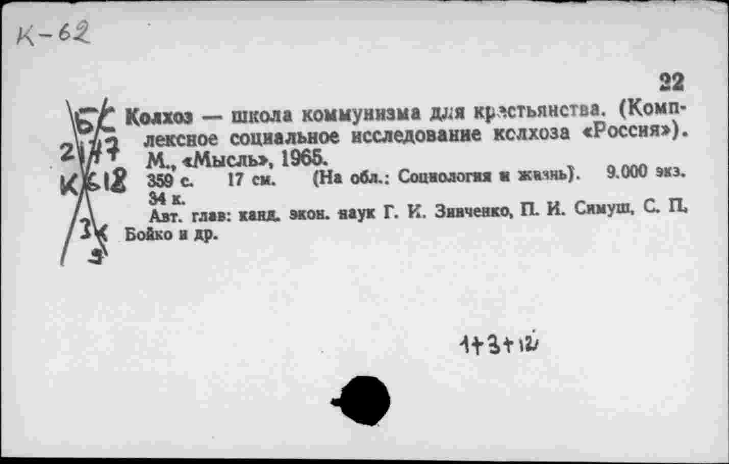 ﻿к-^
22 \(г/* Колхоз — школа коммунизма доя крестьянства. (Комп-\./Х лексное социальное исследование колхоза «Россия»).
2 * М„ «Мысль», 1965.
кМ 359 с. 17 си. (На обл.: Социологи н жизнь). 9.000 экз. /д Алт. глав: канд. экон, наук Г. И. Зивченко, П. И. Симуш, С. И / -** Бойко и др.
